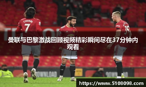 曼联与巴黎激战回顾视频精彩瞬间尽在37分钟内观看