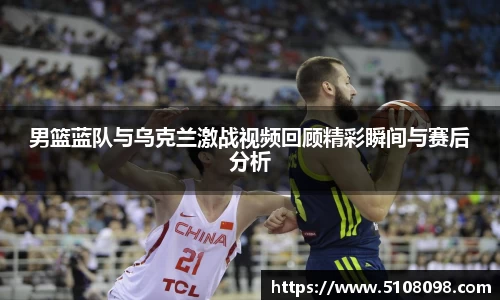 男篮蓝队与乌克兰激战视频回顾精彩瞬间与赛后分析