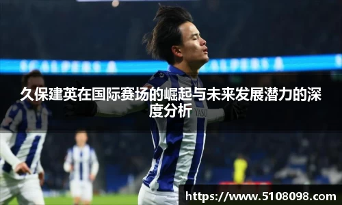 久保建英在国际赛场的崛起与未来发展潜力的深度分析