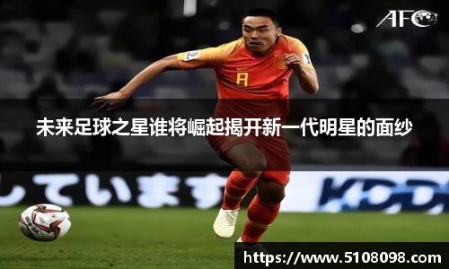 未来足球之星谁将崛起揭开新一代明星的面纱