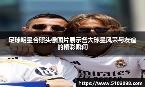 足球明星合照头像图片展示各大球星风采与友谊的精彩瞬间